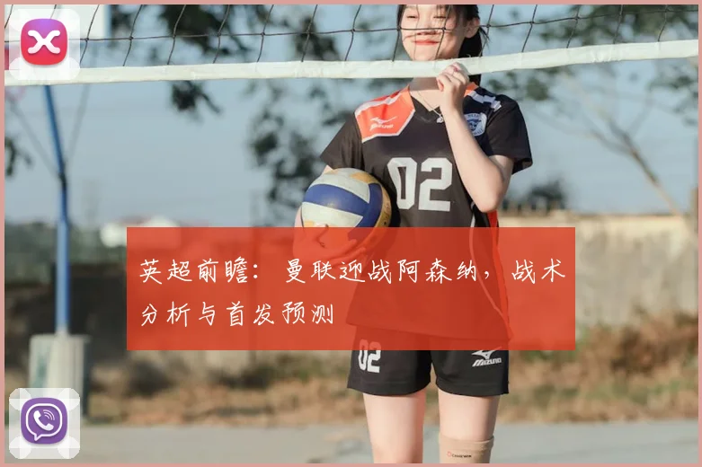 英超前瞻：曼联迎战阿森纳，战术分析与首发预测