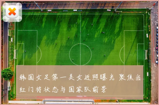 韩国女足第一美女近照曝光 聚焦当红门将状态与国家队前景