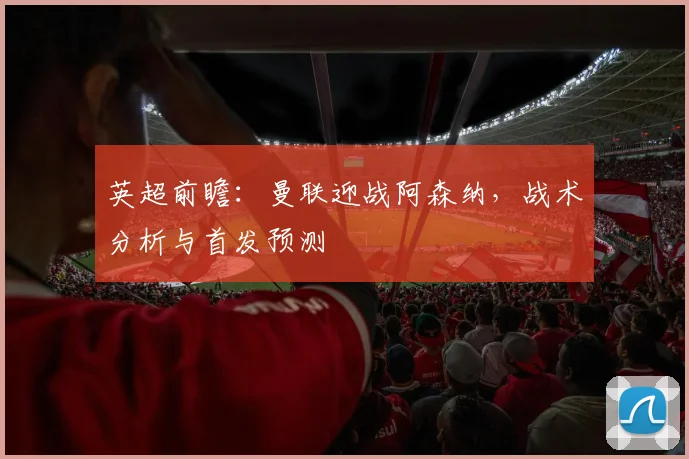 英超前瞻:曼联迎战阿森纳,战术分析与首发预测